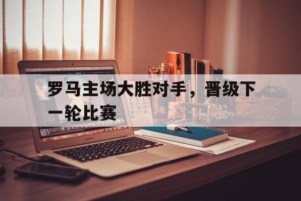 九游体育在线-罗马主场大胜对手，晋级下一轮比赛